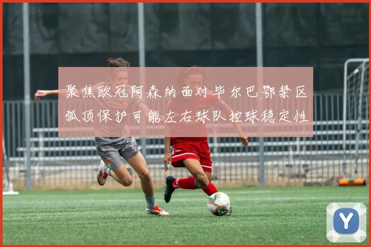 聚焦欧冠阿森纳面对毕尔巴鄂禁区弧顶保护可能左右球队控球稳定性