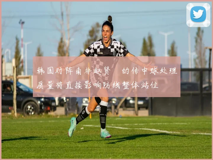 韩国对阵南非赵贤祐的传中球处理质量将直接影响防线整体站位