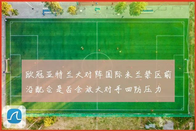 欧冠亚特兰大对阵国际米兰禁区前沿配合是否会放大对手回防压力