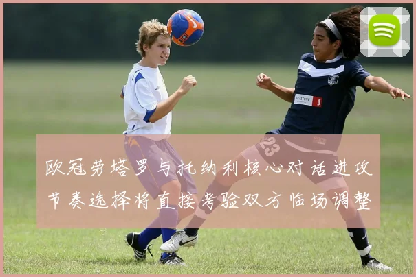 欧冠劳塔罗与托纳利核心对话进攻节奏选择将直接考验双方临场调整