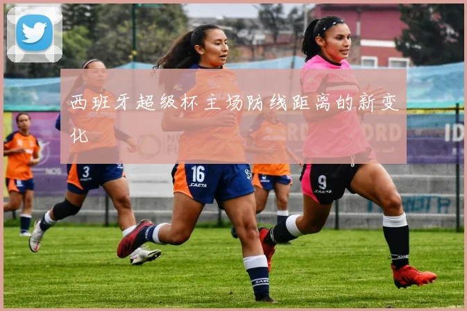 西班牙超级杯主场防线距离的新变化