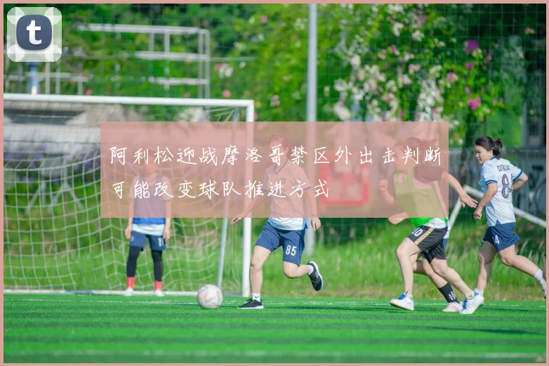 阿利松迎战摩洛哥禁区外出击判断可能改变球队推进方式