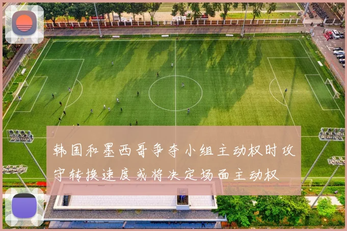 韩国和墨西哥争夺小组主动权时攻守转换速度或将决定场面主动权