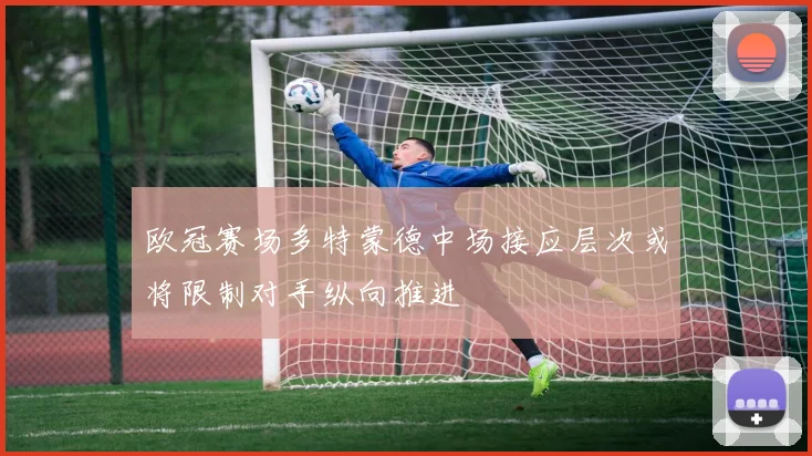 欧冠赛场多特蒙德中场接应层次或将限制对手纵向推进