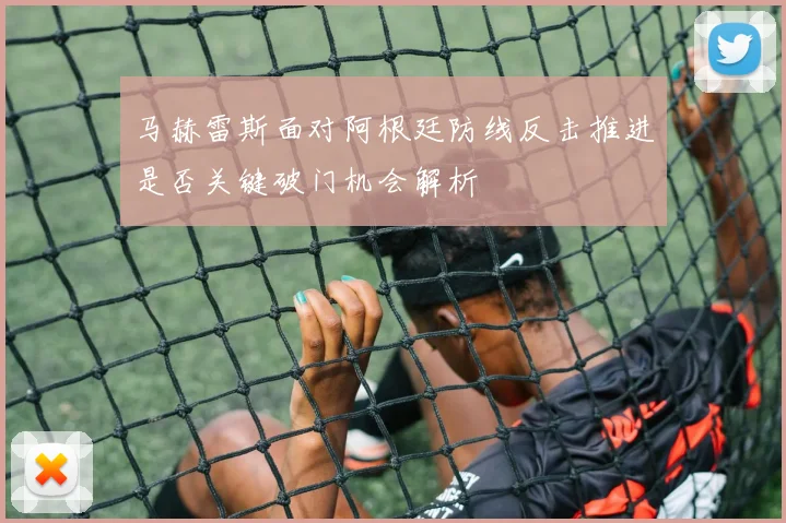 马赫雷斯面对阿根廷防线反击推进是否关键破门机会解析