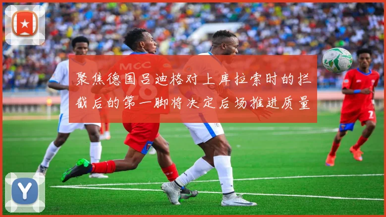 聚焦德国吕迪格对上库拉索时的拦截后的第一脚将决定后场推进质量