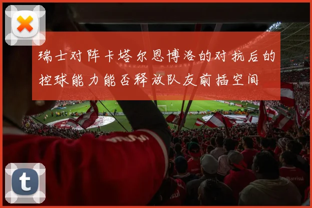 瑞士对阵卡塔尔恩博洛的对抗后的控球能力能否释放队友前插空间