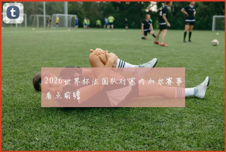 2026世界杯法国队对塞内加尔赛事看点前瞻
