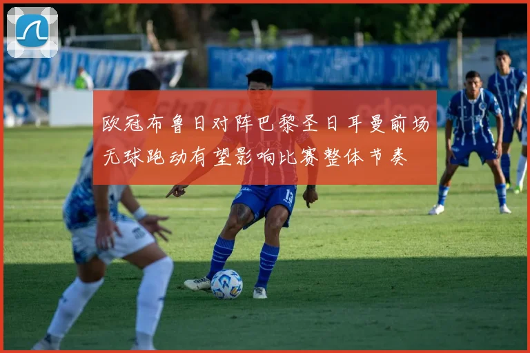 欧冠布鲁日对阵巴黎圣日耳曼前场无球跑动有望影响比赛整体节奏