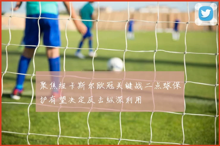 聚焦纽卡斯尔欧冠关键战二点球保护有望决定反击纵深利用