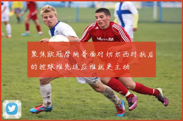 聚焦欧冠摩纳哥面对切尔西对抗后的控球谁先适应谁就更主动