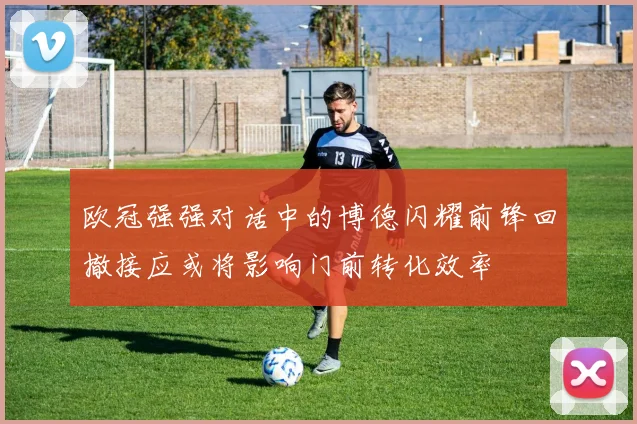 欧冠强强对话中的博德闪耀前锋回撤接应或将影响门前转化效率