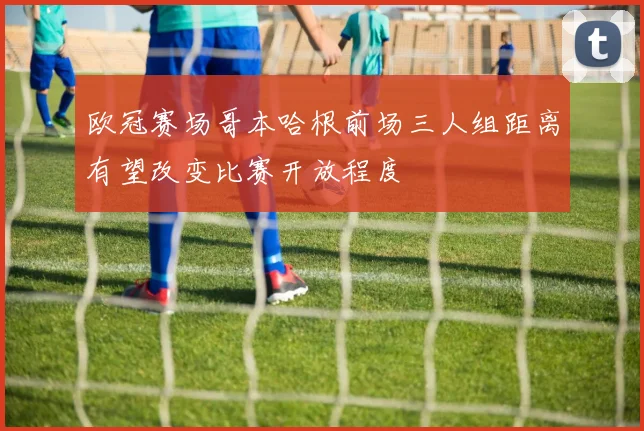 欧冠赛场哥本哈根前场三人组距离有望改变比赛开放程度