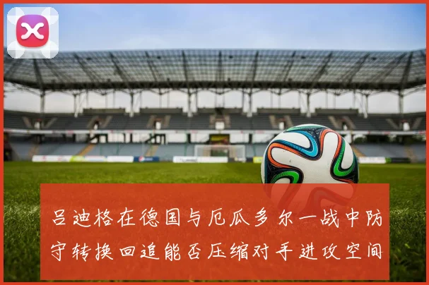 吕迪格在德国与厄瓜多尔一战中防守转换回追能否压缩对手进攻空间
