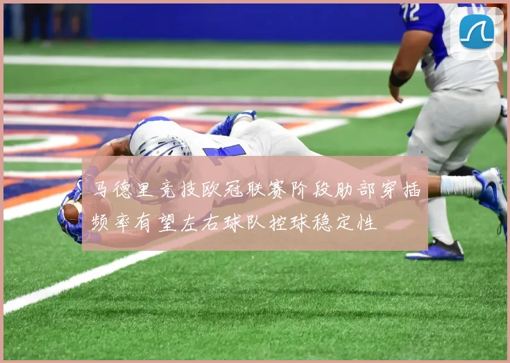 马德里竞技欧冠联赛阶段肋部穿插频率有望左右球队控球稳定性
