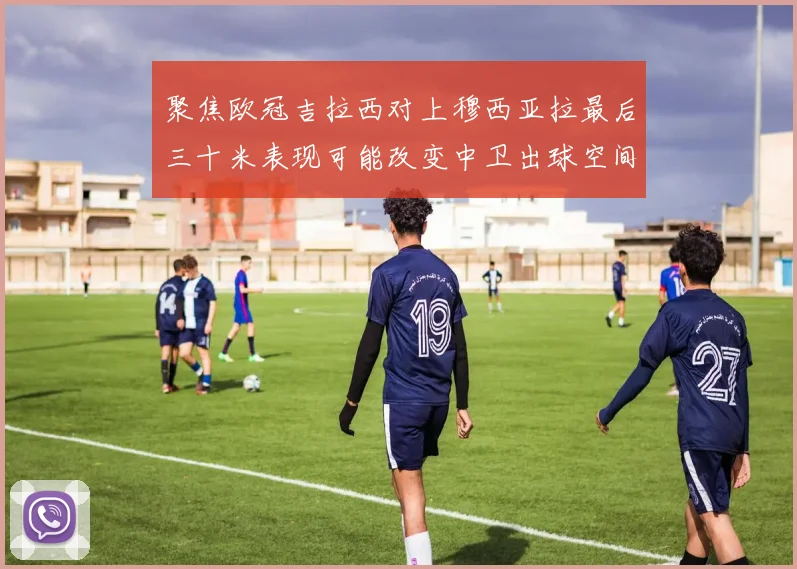 聚焦欧冠吉拉西对上穆西亚拉最后三十米表现可能改变中卫出球空间