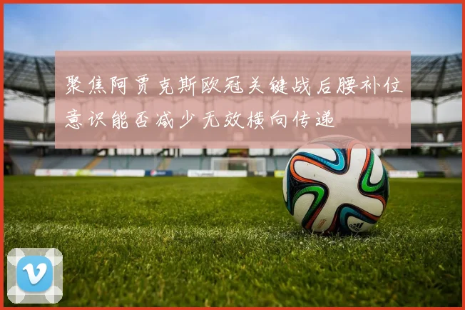 聚焦阿贾克斯欧冠关键战后腰补位意识能否减少无效横向传递