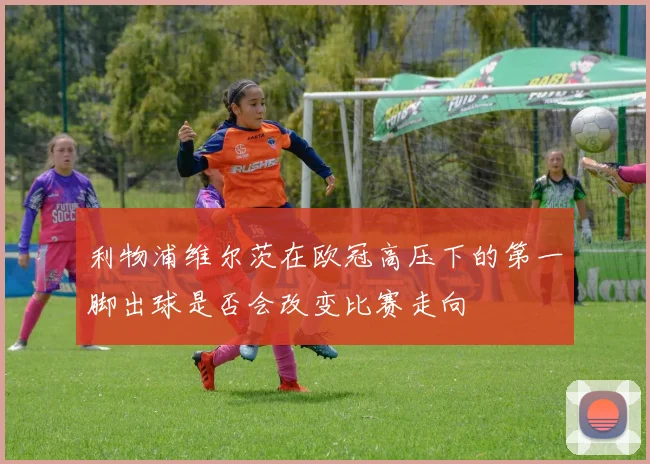利物浦维尔茨在欧冠高压下的第一脚出球是否会改变比赛走向