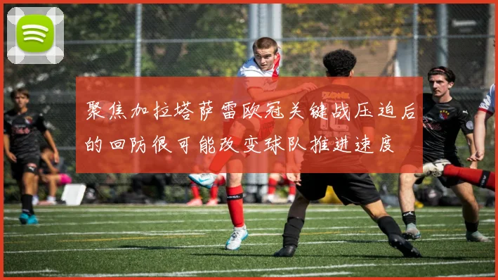 聚焦加拉塔萨雷欧冠关键战压迫后的回防很可能改变球队推进速度
