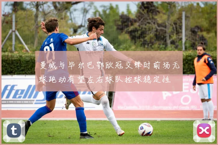 曼城与毕尔巴鄂欧冠交锋时前场无球跑动有望左右球队控球稳定性