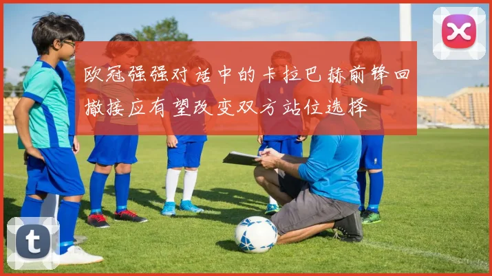 欧冠强强对话中的卡拉巴赫前锋回撤接应有望改变双方站位选择