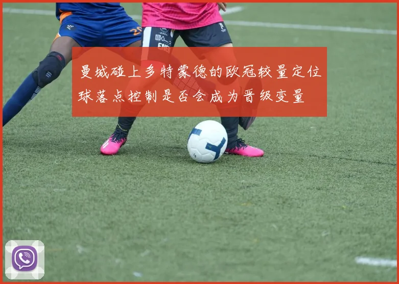曼城碰上多特蒙德的欧冠较量定位球落点控制是否会成为晋级变量