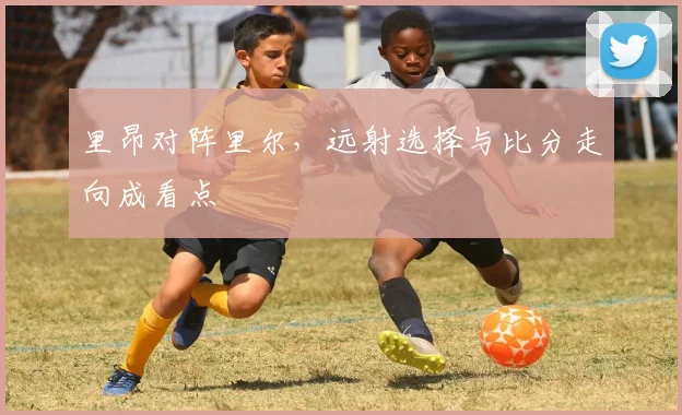 里昂对阵里尔，远射选择与比分走向成看点