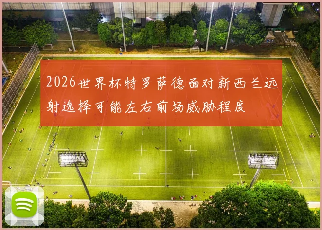 2026世界杯特罗萨德面对新西兰远射选择可能左右前场威胁程度
