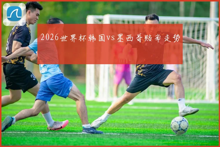 2026世界杯韩国vs墨西哥赔率走势
