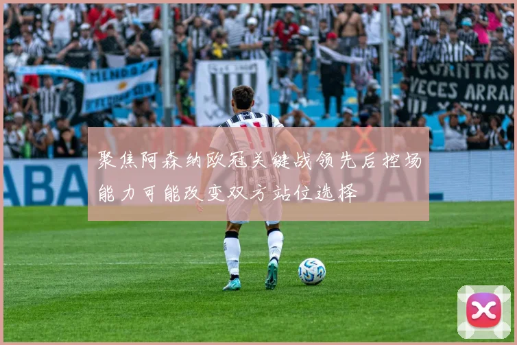 聚焦阿森纳欧冠关键战领先后控场能力可能改变双方站位选择