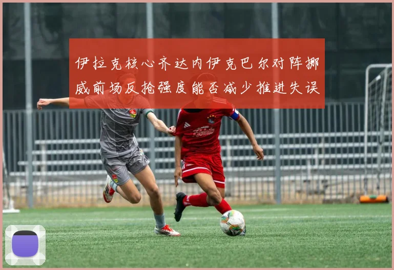 伊拉克核心齐达内伊克巴尔对阵挪威前场反抢强度能否减少推进失误
