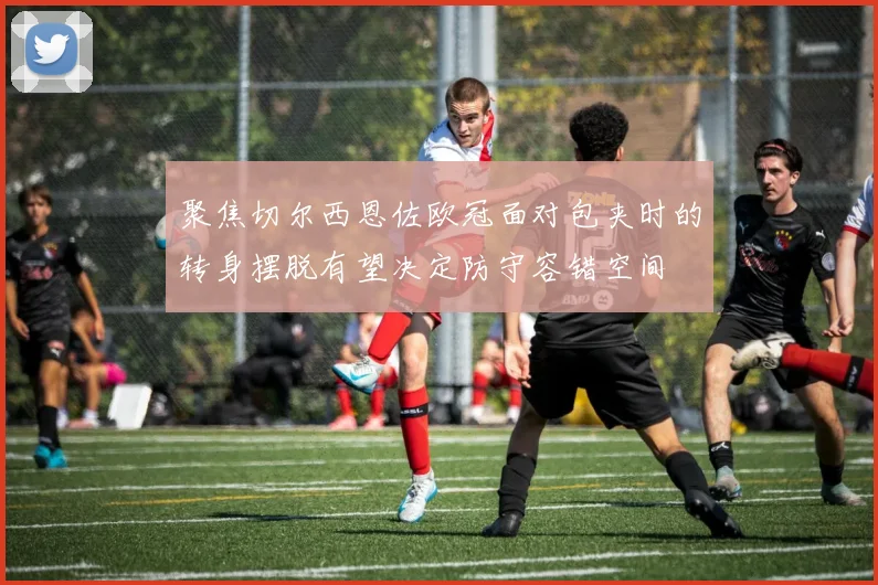 聚焦切尔西恩佐欧冠面对包夹时的转身摆脱有望决定防守容错空间