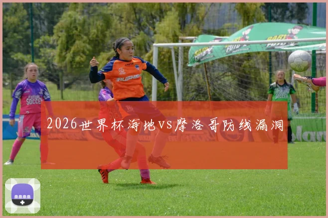 2026世界杯海地vs摩洛哥防线漏洞