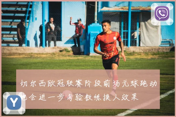 切尔西欧冠联赛阶段前场无球跑动也会进一步考验教练换人效果