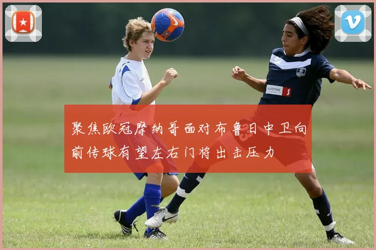 聚焦欧冠摩纳哥面对布鲁日中卫向前传球有望左右门将出击压力