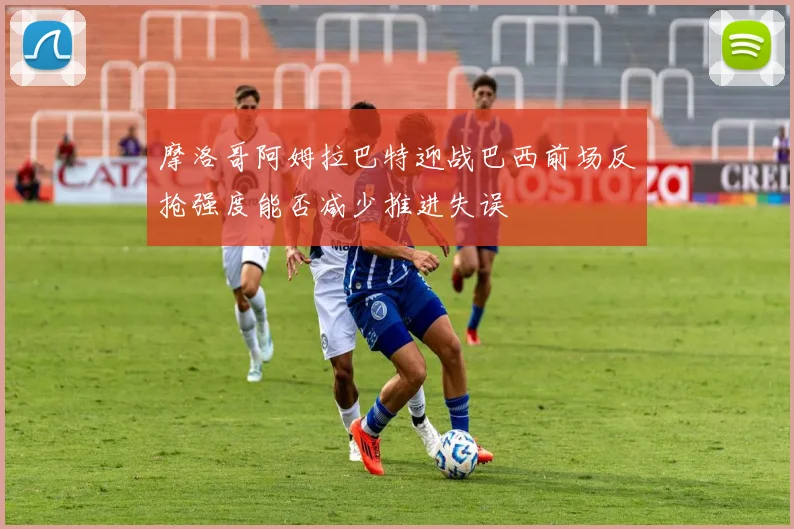 摩洛哥阿姆拉巴特迎战巴西前场反抢强度能否减少推进失误