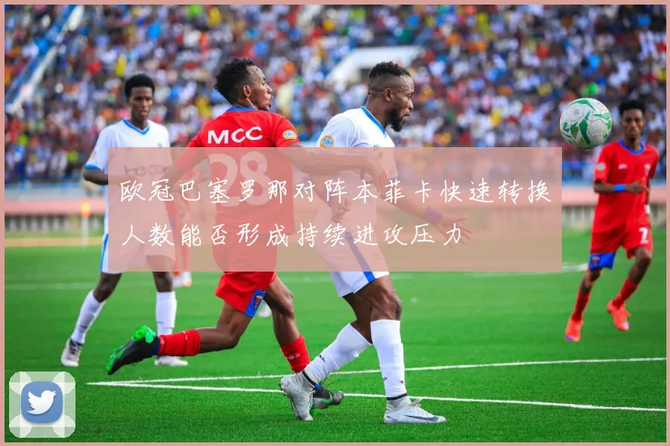 欧冠巴塞罗那对阵本菲卡快速转换人数能否形成持续进攻压力