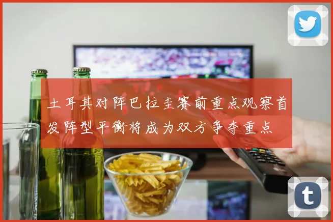 土耳其对阵巴拉圭赛前重点观察首发阵型平衡将成为双方争夺重点
