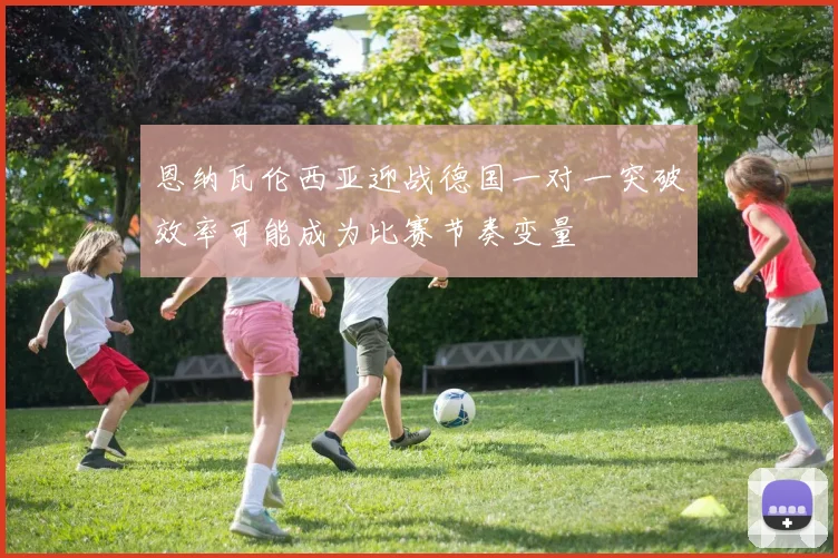 恩纳瓦伦西亚迎战德国一对一突破效率可能成为比赛节奏变量