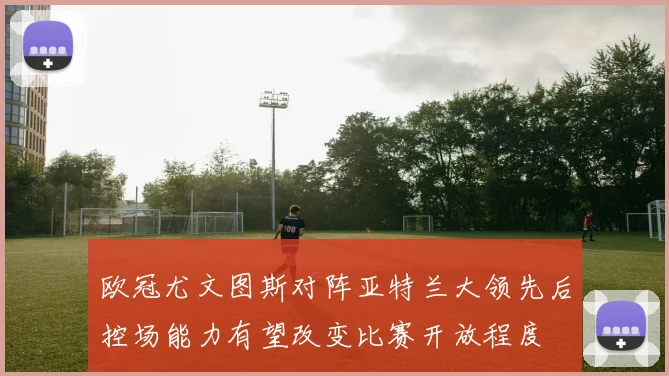 欧冠尤文图斯对阵亚特兰大领先后控场能力有望改变比赛开放程度