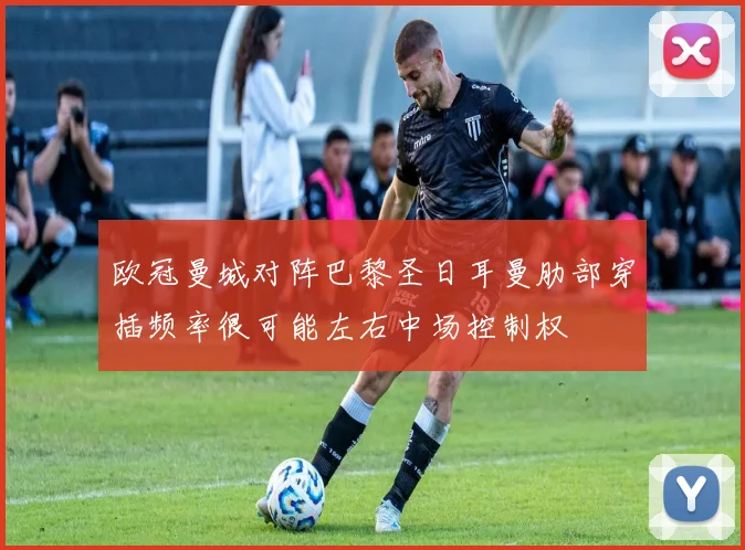 欧冠曼城对阵巴黎圣日耳曼肋部穿插频率很可能左右中场控制权