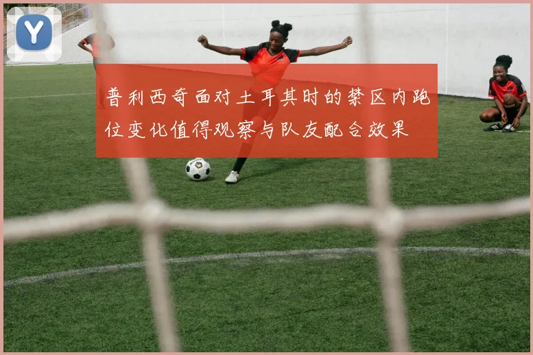 普利西奇面对土耳其时的禁区内跑位变化值得观察与队友配合效果