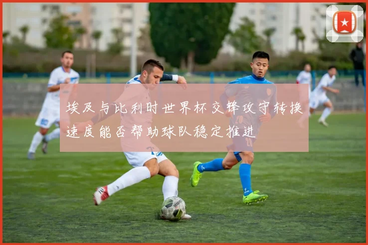 埃及与比利时世界杯交锋攻守转换速度能否帮助球队稳定推进