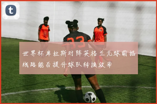 世界杯库杜斯对阵英格兰无球前插线路能否提升球队转换效率