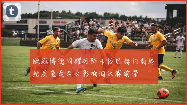 欧冠博德闪耀对阵卡拉巴赫门前终结质量是否会影响淘汰赛前景