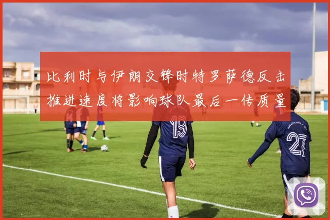 比利时与伊朗交锋时特罗萨德反击推进速度将影响球队最后一传质量
