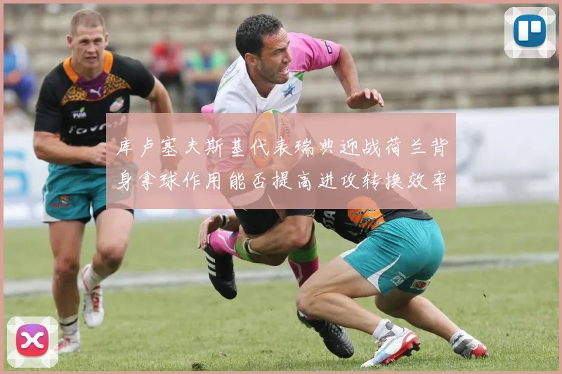 库卢塞夫斯基代表瑞典迎战荷兰背身拿球作用能否提高进攻转换效率
