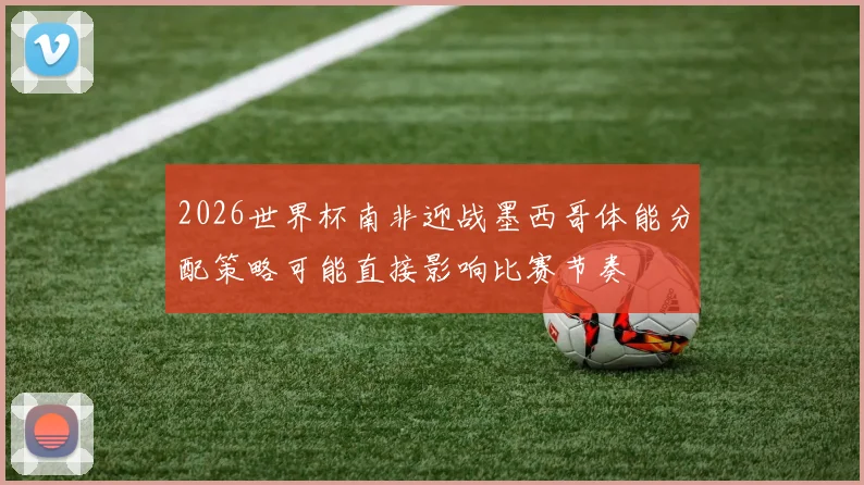 2026世界杯南非迎战墨西哥体能分配策略可能直接影响比赛节奏