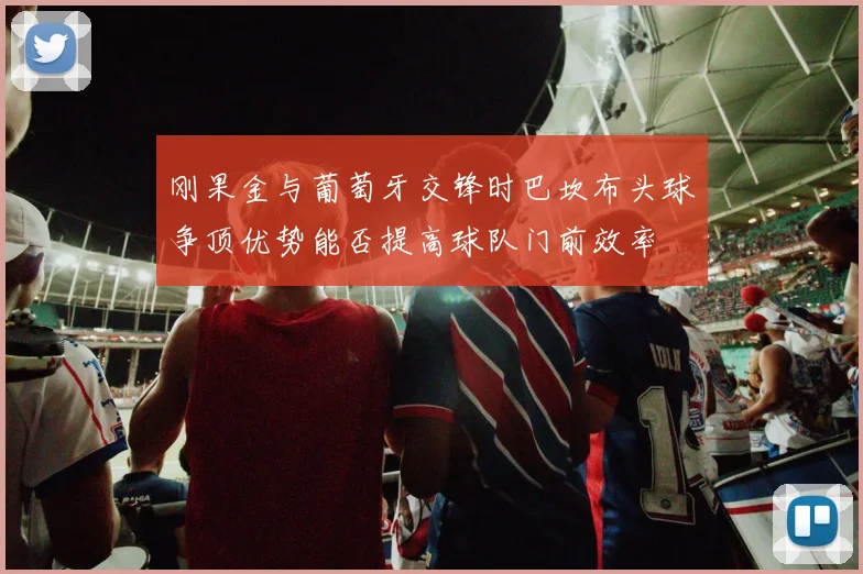 刚果金与葡萄牙交锋时巴坎布头球争顶优势能否提高球队门前效率