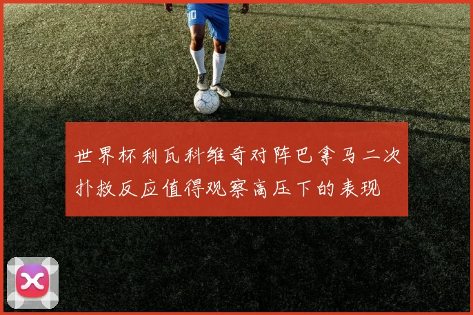 世界杯利瓦科维奇对阵巴拿马二次扑救反应值得观察高压下的表现